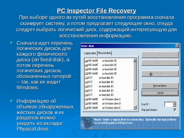 PC Inspector File Recovery  При выборе одного из путей восстановления программа сначала сканирует систему, а потом предлагает следующее окно, откуда следует выбрать логический диск, содержащий интересующую для восстановления информацию.  Сначала идет перечень логических дисков для каждого физического диска (on fixed disk), а потом перечень логических дисков, обозначенных литерой – так, как их видит Windows.  Информацию об объемах обнаруженных жестких дисков и их разделов можно увидеть во вкладке Physical drive. 