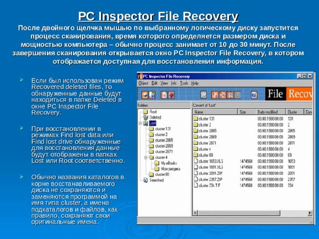 PC Inspector File Recovery  После двойного щелчка мышью по выбранному логическому диску запустится процесс сканирования, время которого определяется размером диска и мощностью компьютера – обычно процесс занимает от 10 до 30 минут. После завершения сканирования открывается окно PC Inspector File Recovery, в котором отображается доступная для восстановления информация. Если был использован режим Recovered deleted files, то обнаруженные данные будут находиться в папке Deleted в окне PC Inspector File Recovery.  При восстановлении в режимах Find lost data или Find lost drive обнаруженные для восстановления данные будут отображены в папках Lost или Root соответственно.  Обычно названия каталогов в корне восстанавливаемого диска не сохраняются и заменяются программой на имя типа cluster, а имена подкаталогов и файлов, как правило, сохраняют свои оригинальные имена. 