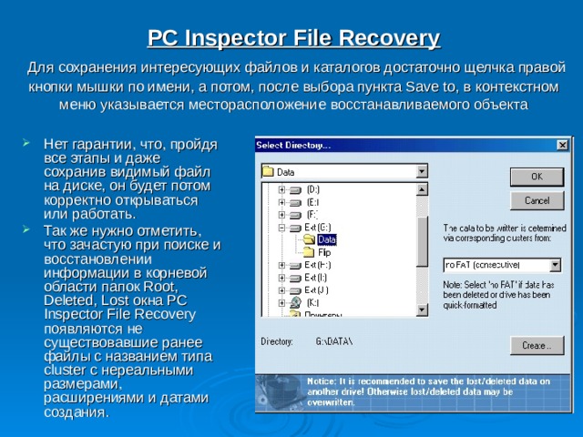 PC Inspector File Recovery   Для сохранения интересующих файлов и каталогов достаточно щелчка правой кнопки мышки по имени, а потом, после выбора пункта Save to, в контекстном меню указывается месторасположение восстанавливаемого объекта Нет гарантии, что, пройдя все этапы и даже сохранив видимый файл на диске, он будет потом корректно открываться или работать. Так же нужно отметить, что зачастую при поиске и восстановлении информации в корневой области папок Root, Deleted, Lost окна PC Inspector File Recovery появляются не существовавшие ранее файлы с названием типа cluster с нереальными размерами, расширениями и датами создания. 