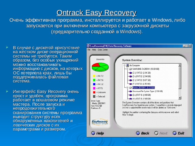Ontrack Easy Recovery   Очень эффективная программа, инсталлируется и работает в Windows, либо запускается при включении компьютера с загрузочной дискеты (предварительно созданной в Windows).  В случае с дискетой присутствие на жестком диске операционной системы не требуется. Таким образом, без особых ухищрений можно восстанавливать информацию с дисков, на которых ОС потерпела крах, лишь бы поддерживалась файловая система.  Интерфейс Easy Recovery очень прост и удобен, программа работает в пошаговом режиме мастера. После запуска и непродолжительного сканирования системы программа выводит структуру всех обнаруженных накопителей и логических дисков с их параметрами и размером. 