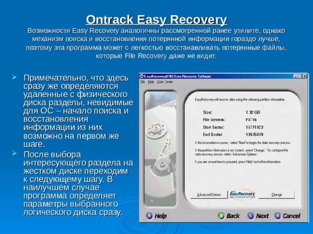 Ontrack Easy Recovery  Возможности Easy Recovery аналогичны рассмотренной ранее утилите, однако механизм поиска и восстановления потерянной информации гораздо лучше, поэтому эта программа может с легкостью восстанавливать потерянные файлы, которые File Recovery даже не видит.   Примечательно, что здесь сразу же определяются удаленные с физического диска разделы, невидимые для ОС – начало поиска и восстановления информации из них возможно на первом же шаге. После выбора интересующего раздела на жестком диске переходим к следующему шагу. В наилучшем случае программа определяет параметры выбранного логического диска сразу. 