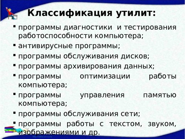 Классификация утилит: программы диагностики и тестирования работоспособности компьютера; антивирусные программы; программы обслуживания дисков; программы архивирования данных; программы оптимизации работы компьютера; программы управления памятью компьютера; программы обслуживания сети; программы работы с текстом, звуком, изображениями и др.  