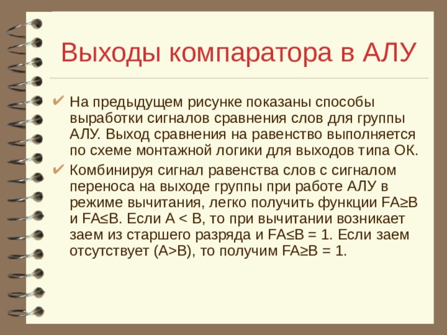 Выходы компаратора в АЛУ На предыдущем рисунке показаны способы выработки сигналов сравнения слов для группы АЛУ. Выход сравнения на равенство выполняется по схеме монтажной логики для выходов типа ОК. Комбинируя сигнал равенства слов с сигналом переноса на выходе группы при работе АЛУ в режиме вычитания, легко получить функции FA≥B и FA≤B. Если А В), то получим FA≥B = 1. 