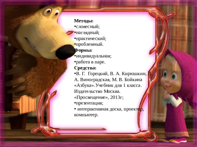 Методы: словесный; наглядный; практический; проблемный. Формы: индивидуальная; работа в паре. Средства: В. Г. Горецкий, В. А. Кирюшкин, Л. А. Виноградская, М. В. Бойкина «Азбука».Учебник для 1 класса. Издательство Москва. «Просвещение», 2013г; презентация;  интерактивная доска, проектор, компьютер.  