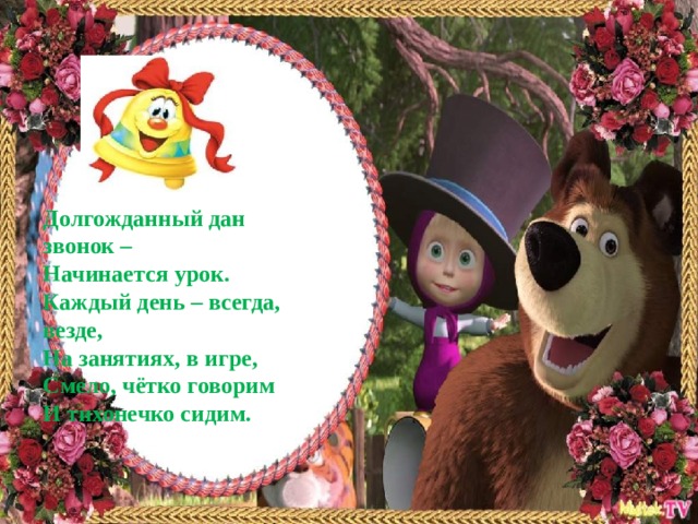Долгожданный дан звонок –  Начинается урок.  Каждый день – всегда, везде,  На занятиях, в игре,  Смело, чётко говорим  И тихонечко сидим.   