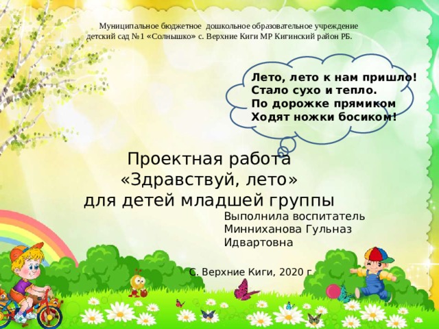          Муниципальное бюджетное дошкольное образовательное учреждение детский сад №1 « Солнышко » с. Верхние Киги МР Кигинский район РБ. Лето, лето к нам пришло! Стало сухо и тепло. По дорожке прямиком Ходят ножки босиком! Проектная работа «Здравствуй, лето» для детей младшей группы Выполнила воспитатель Минниханова Гульназ Идвартовна С. Верхние Киги, 2020 г 