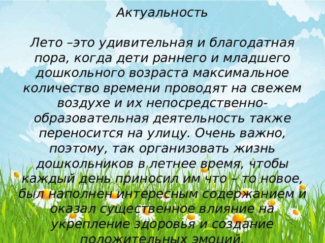 Актуальность  Лето –это удивительная и благодатная пора, когда дети раннего и младшего дошкольного возраста максимальное количество времени проводят на свежем воздухе и их непосредственно- образовательная деятельность также переносится на улицу. Очень важно, поэтому, так организовать жизнь дошкольников в летнее время, чтобы каждый день приносил им что – то новое, был наполнен интересным содержанием и оказал существенное влияние на укрепление здоровья и создание положительных эмоций. 