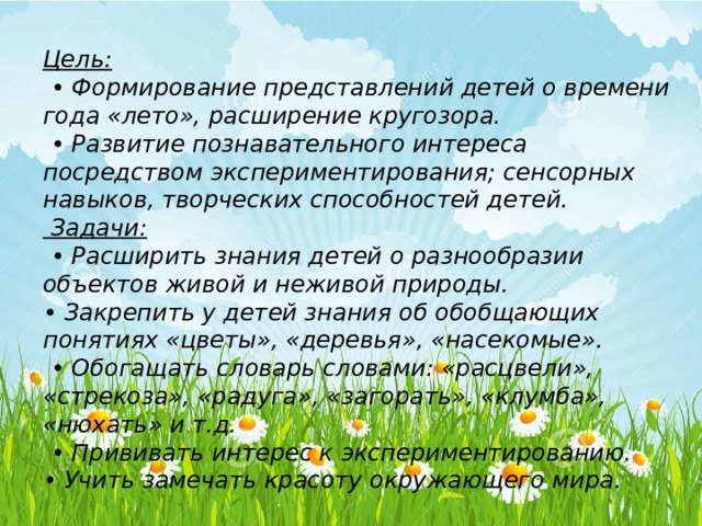 Цель: • Формирование представлений детей о времени года «лето», расширение кругозора. • Развитие познавательного интереса посредством экспериментирования; сенсорных навыков, творческих способностей детей.  Задачи: • Расширить знания детей о разнообразии объектов живой и неживой природы. • Закрепить у детей знания об обобщающих понятиях «цветы», «деревья», «насекомые». • Обогащать словарь словами: «расцвели», «стрекоза», «радуга», «загорать», «клумба», «нюхать» и т.д. • Прививать интерес к экспериментированию. • Учить замечать красоту окружающего мира. 
