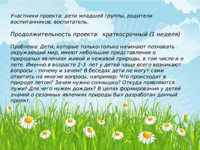 Участники проекта: дети младшей группы, родители воспитанников, воспитатель.  Продолжительность проекта:  краткосрочный (1 неделя)  Проблема: Дети, которые только-только начинают познавать окружающий мир, имеют небольшие представления о природных явлениях живой и неживой природы, в том числе и о лете. Именно в возрасте 2-3 лет у детей чаще всего возникают вопросы – почему и зачем? В беседах дети не могут сами ответить на многие вопросы, например: Что происходит в природе летом? Зачем нужно солнышко? Откуда появляются лужи? Для чего нужен дождик? В целях формирования у детей знаний о сезонных явлениях природы был разработан данный проект.   