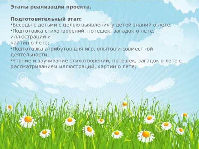 Этапы реализации проекта.   Подготовительный этап: Беседы с детьми с целью выявления у детей знаний о лете. Подготовка стихотворений, потешек, загадок о лете, иллюстраций и картин о лете; Подготовка атрибутов для игр, опытов и совместной деятельности; Чтение и заучивание стихотворений, потешек, загадок о лете с рассматриванием иллюстраций, картин о лете; 
