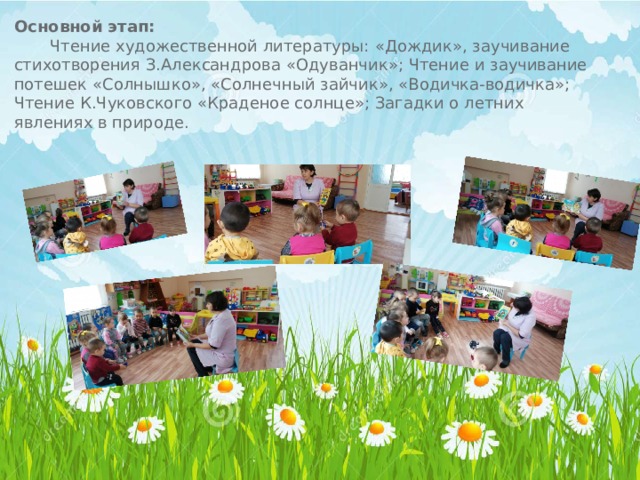 Основной этап:         Чтение художественной литературы: « Дождик » , заучивание стихотворения З.Александрова « Одуванчик » ; Чтение и заучивание потешек « Солнышко » , « Солнечный зайчик » , « Водичка-водичка » ; Чтение К.Чуковского « Краденое солнце » ; Загадки о летних явлениях в природе.                                         