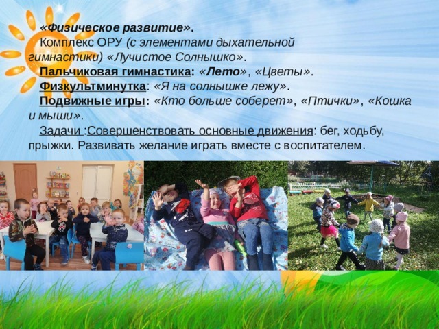 « Физическое развитие » . Комплекс ОРУ   (с элементами дыхательной гимнастики)   « Лучистое Солнышко » . Пальчиковая гимнастика :   « Лето » ,   « Цветы » . Физкультминутка :   « Я на солнышке лежу » . Подвижные игры :   « Кто больше соберет » ,   « Птички » ,   « Кошка и мыши » . Задачи : Совершенствовать основные движения : бег, ходьбу, прыжки. Развивать желание играть вместе с воспитателем. 