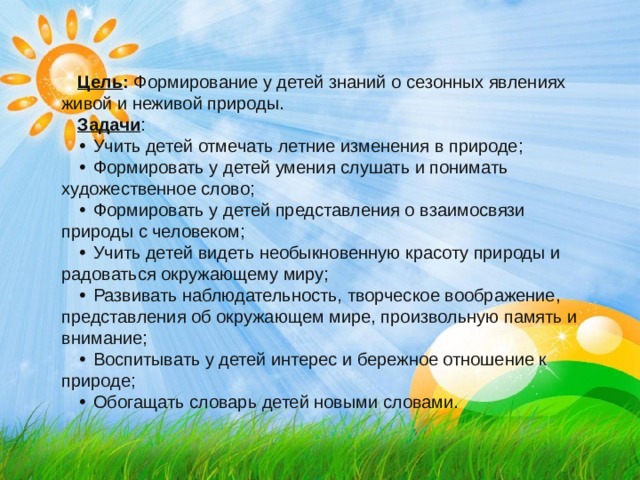 Цель : Формирование у детей знаний о сезонных явлениях живой и неживой природы. Задачи : •  Учить детей отмечать летние изменения в природе; •  Формировать у детей умения слушать и понимать художественное слово; •  Формировать у детей представления о взаимосвязи природы с человеком; •  Учить детей видеть необыкновенную красоту природы и радоваться окружающему миру; •  Развивать наблюдательность, творческое воображение, представления об окружающем мире, произвольную память и внимание; •  Воспитывать у детей интерес и бережное отношение к природе; •  Обогащать словарь детей новыми словами. 