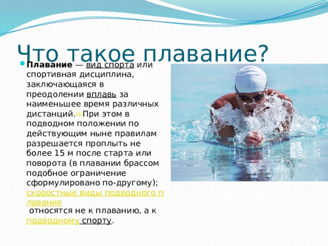 Что такое плавание? Плавание  —  вид спорта  или спортивная дисциплина, заключающаяся в преодолении  вплавь  за наименьшее время различных дистанций. [1] При этом в подводном положении по действующим ныне правилам разрешается проплыть не более 15 м после старта или поворота (в плавании брассом подобное ограничение сформулировано по-другому);  скоростные виды подводного плавания  относятся не к плаванию, а к подводному спорту . 