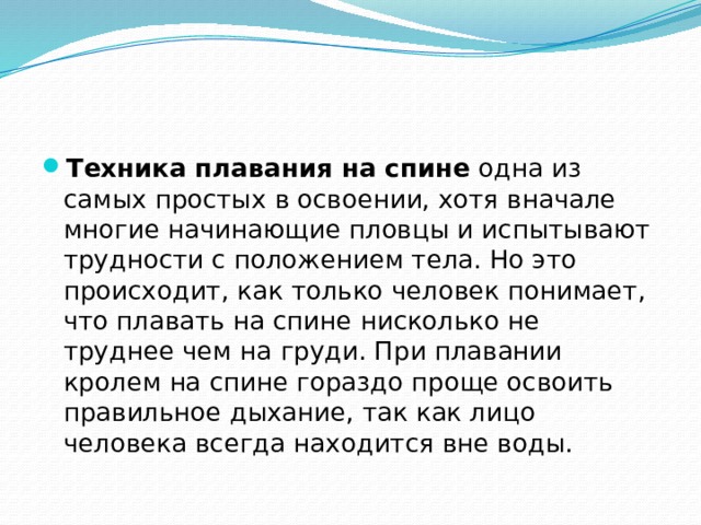 Техника плавания на спине  одна из самых простых в освоении, хотя вначале многие начинающие пловцы и испытывают трудности с положением тела. Но это происходит, как только человек понимает, что плавать на спине нисколько не труднее чем на груди. При плавании кролем на спине гораздо проще освоить правильное дыхание, так как лицо человека всегда находится вне воды. 