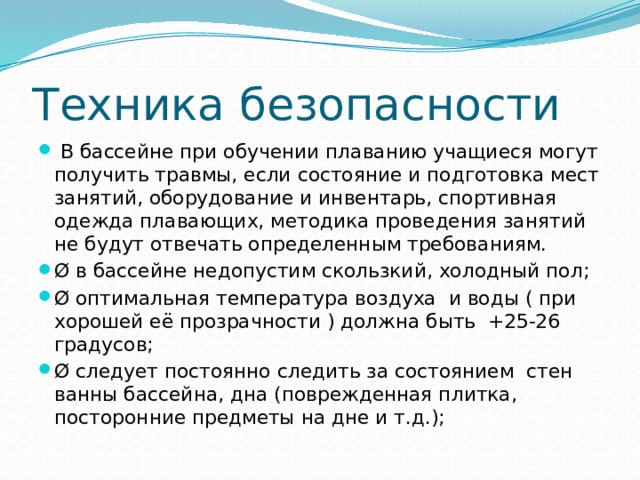 Техника безопасности   В бассейне при обучении плаванию учащиеся могут получить травмы, если состояние и подготовка мест занятий, оборудование и инвентарь, спортивная одежда плавающих, методика проведения занятий не будут отвечать определенным требованиям. Ø в бассейне недопустим скользкий, холодный пол; Ø оптимальная температура воздуха  и воды ( при хорошей её прозрачности ) должна быть  +25-26 градусов; Ø следует постоянно следить за состоянием  стен ванны бассейна, дна (поврежденная плитка, посторонние предметы на дне и т.д.); 