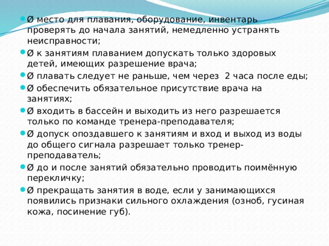 Ø место для плавания, оборудование, инвентарь проверять до начала занятий, немедленно устранять неисправности; Ø к занятиям плаванием допускать только здоровых детей, имеющих разрешение врача; Ø плавать следует не раньше, чем через  2 часа после еды; Ø обеспечить обязательное присутствие врача на занятиях; Ø входить в бассейн и выходить из него разрешается только по команде тренера-преподавателя; Ø допуск опоздавшего к занятиям и вход и выход из воды до общего сигнала разрешает только тренер-преподаватель; Ø до и после занятий обязательно проводить поимённую перекличку; Ø прекращать занятия в воде, если у занимающихся появились признаки сильного охлаждения (озноб, гусиная кожа, посинение губ). 