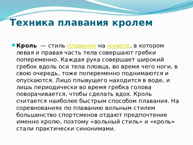 Техника плавания кролем   Кроль   — стиль  плавания  на  животе , в котором левая и правая часть тела совершают гребки попеременно. Каждая рука совершает широкий гребок вдоль оси тела пловца, во время чего ноги, в свою очередь, тоже попеременно поднимаются и опускаются. Лицо плывущего находится в воде, и лишь периодически во время гребка голова поворачивается, чтобы сделать вдох. Кроль считается наиболее быстрым способом плавания. На соревнованиях по плаванию вольным стилем большинство спортсменов отдают предпочтение именно кролю, поэтому «вольный стиль» и «кроль» стали практически синонимами. 