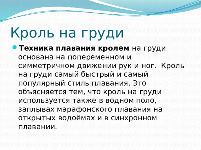 Кроль на груди Техника плавания кролем  на груди основана на попеременном и симметричном движении рук и ног.  Кроль на груди самый быстрый и самый популярный стиль плавания. Это объясняется тем, что кроль на груди используется также в водном поло, заплывах марафонского плавания на открытых водоёмах и в синхронном плавании. 