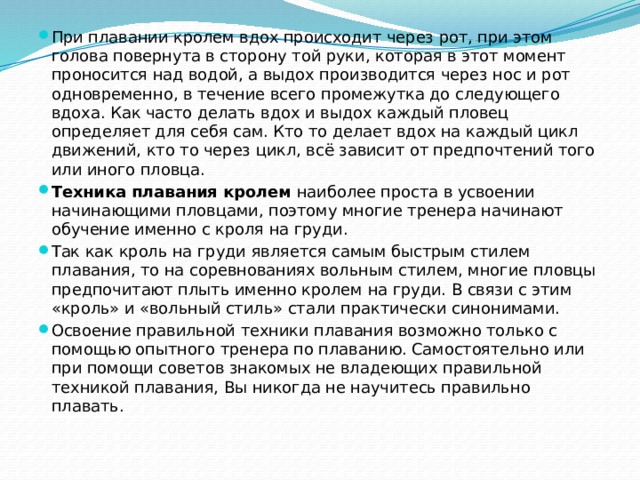 При плавании кролем вдох происходит через рот, при этом голова повернута в сторону той руки, которая в этот момент проносится над водой, а выдох производится через нос и рот одновременно, в течение всего промежутка до следующего вдоха. Как часто делать вдох и выдох каждый пловец определяет для себя сам. Кто то делает вдох на каждый цикл движений, кто то через цикл, всё зависит от предпочтений того или иного пловца. Техника плавания кролем  наиболее проста в усвоении начинающими пловцами, поэтому многие тренера начинают обучение именно с кроля на груди. Так как кроль на груди является самым быстрым стилем плавания, то на соревнованиях вольным стилем, многие пловцы предпочитают плыть именно кролем на груди. В связи с этим «кроль» и «вольный стиль» стали практически синонимами. Освоение правильной техники плавания возможно только с помощью опытного тренера по плаванию. Самостоятельно или при помощи советов знакомых не владеющих правильной техникой плавания, Вы никогда не научитесь правильно плавать. 