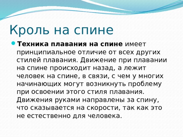 Кроль на спине Техника плавания на спине  имеет принципиальное отличие от всех других стилей плавания. Движение при плавании на спине происходит назад, а лежит человек на спине, в связи, с чем у многих начинающих могут возникнуть проблему при освоении этого стиля плавания. Движения руками направлены за спину, что сказывается на скорости, так как это не естественно для человека. 