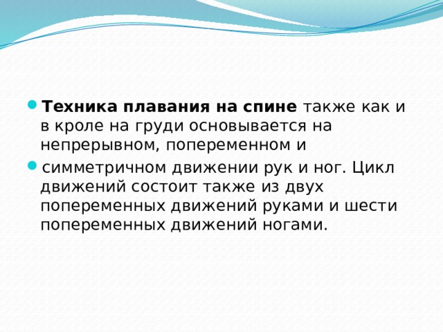 Техника плавания на спине  также как и в кроле на груди основывается на непрерывном, попеременном и симметричном движении рук и ног. Цикл движений состоит также из двух попеременных движений руками и шести попеременных движений ногами. 