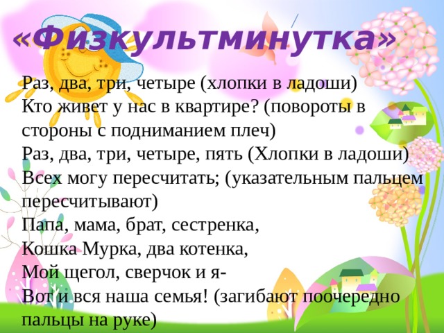 «Физкультминутка» Раз, два, три, четыре (хлопки в ладоши)  Кто живет у нас в квартире? (повороты в стороны с подниманием плеч)  Раз, два, три, четыре, пять (Хлопки в ладоши)  Всех могу пересчитать; (указательным пальцем пересчитывают)  Папа, мама, брат, сестренка,  Кошка Мурка, два котенка,  Мой щегол, сверчок и я-  Вот и вся наша семья! (загибают поочередно пальцы на руке) 