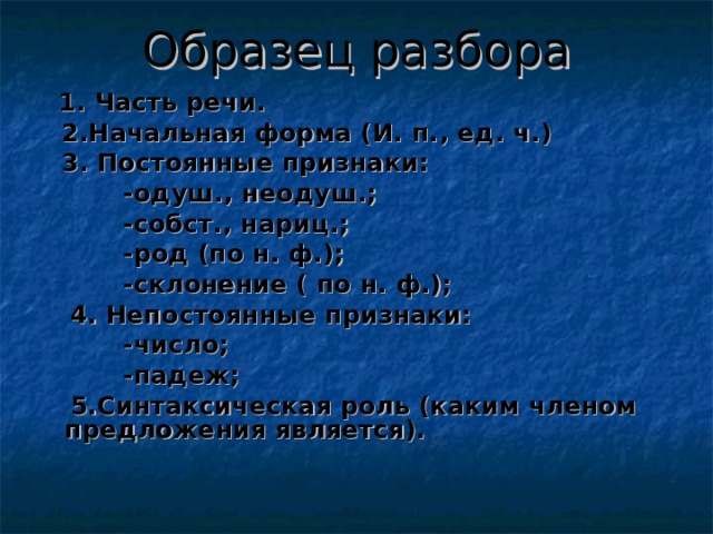 Образец разбора  1. Часть речи.  2.Начальная форма (И. п. , ед. ч.)  3. Постоянные признаки:  -одуш. , неодуш.;  -собст. , нариц.;  -род (по н. ф.);  -склонение ( по н. ф.);  4. Непостоянные признаки:  -число;  -падеж;  5.Синтаксическая роль (каким членом предложения является). 