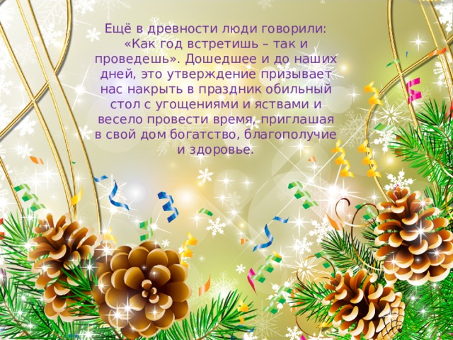 Ещё в древности люди говорили: «Как год встретишь – так и проведешь». Дошедшее и до наших дней, это утверждение призывает нас накрыть в праздник обильный стол с угощениями и яствами и весело провести время, приглашая в свой дом богатство, благополучие и здоровье. 