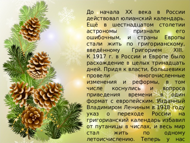 До начала XX века в России действовал юлианский календарь. Ещё в шестнадцатом столетии астрономы признали его ошибочным, и страны Европы стали жить по григорианскому, введённому Григорием XIII.   К 1917 г. в России и Европе было расхождение в целых тринадцать дней. Придя к власти, большевики провели многочисленные изменения и реформы, в том числе коснулись и вопроса приведения времени в один формат с европейским. Изданный Владимиром Лениным в 1918 году указ о переходе России на григорианский календарь избавил от путаницы в числах, и весь мир стал жить по одному летоисчислению. Теперь у нас целых две возможности встретить наступающий год, сделать это можно по старому и новому стилю. 