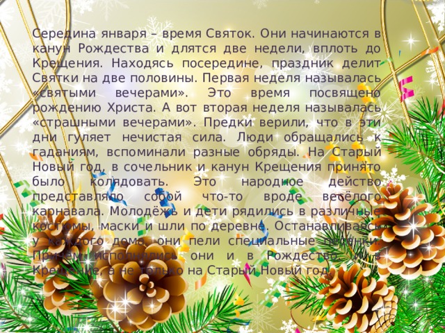 Середина января – время Святок. Они начинаются в канун Рождества и длятся две недели, вплоть до Крещения. Находясь посередине, праздник делит Святки на две половины. Первая неделя называлась «святыми вечерами». Это время посвящено рождению Христа. А вот вторая неделя называлась «страшными вечерами». Предки верили, что в эти дни гуляет нечистая сила. Люди обращались к гаданиям, вспоминали разные обряды. На Старый Новый год, в сочельник и канун Крещения принято было колядовать. Это народное действо представляло собой что-то вроде весёлого карнавала. Молодёжь и дети рядились в различные костюмы, маски и шли по деревне. Останавливаясь у каждого дома, они пели специальные песенки. Причём исполнялись они и в Рождество, и в Крещение, а не только на Старый Новый год. 