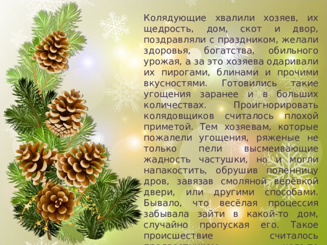 Колядующие хвалили хозяев, их щедрость, дом, скот и двор, поздравляли с праздником, желали здоровья, богатства, обильного урожая, а за это хозяева одаривали их пирогами, блинами и прочими вкусностями. Готовились такие угощения заранее и в больших количествах. Проигнорировать колядовщиков считалось плохой приметой. Тем хозяевам, которые пожалели угощения, ряженые не только пели высмеивающие жадность частушки, но и могли напакостить, обрушив поленницу дров, завязав смоляной верёвкой двери, или другими способами. Бывало, что весёлая процессия забывала зайти в какой-то дом, случайно пропуская его. Такое происшествие считалось предвестником чего-то нехорошего. В жилища, которые в течение года посетила беда, унесшая чью-то жизнь, колядующие не заходили вовсе. 