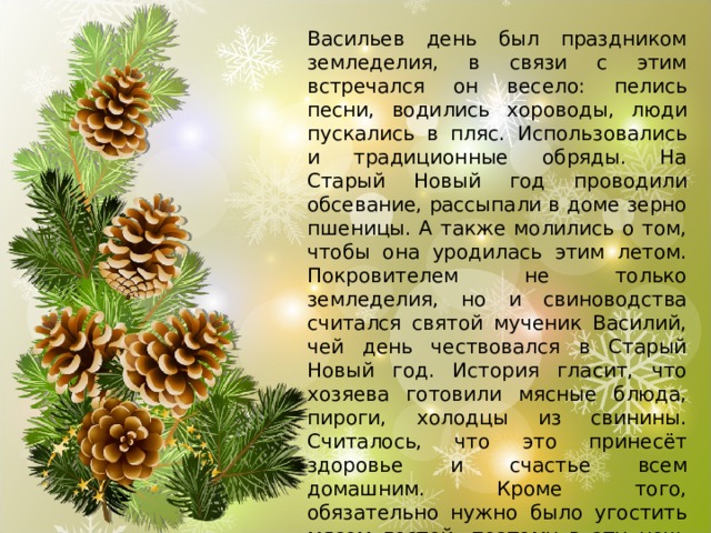 Васильев день был праздником земледелия, в связи с этим встречался он весело: пелись песни, водились хороводы, люди пускались в пляс. Использовались и традиционные обряды. На Старый Новый год проводили обсевание, рассыпали в доме зерно пшеницы. А также молились о том, чтобы она уродилась этим летом. Покровителем не только земледелия, но и свиноводства считался святой мученик Василий, чей день чествовался в Старый Новый год. История гласит, что хозяева готовили мясные блюда, пироги, холодцы из свинины. Считалось, что это принесёт здоровье и счастье всем домашним. Кроме того, обязательно нужно было угостить мясом гостей, поэтому в эту ночь люди и ходили друг к другу – и поздравить, и вкусностей отведать. 