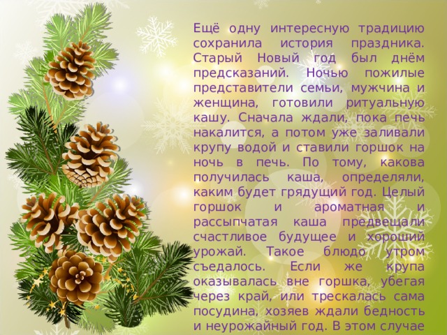 Ещё одну интересную традицию сохранила история праздника. Старый Новый год был днём предсказаний. Ночью пожилые представители семьи, мужчина и женщина, готовили ритуальную кашу. Сначала ждали, пока печь накалится, а потом уже заливали крупу водой и ставили горшок на ночь в печь. По тому, какова получилась каша, определяли, каким будет грядущий год. Целый горшок и ароматная и рассыпчатая каша предвещали счастливое будущее и хороший урожай. Такое блюдо утром съедалось. Если же крупа оказывалась вне горшка, убегая через край, или трескалась сама посудина, хозяев ждали бедность и неурожайный год. В этом случае ритуальную кашу не ели, а сразу выкидывали. 