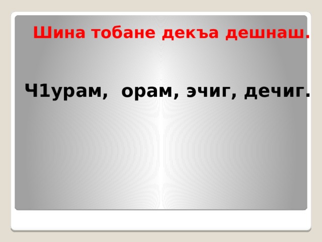 Шина тобане декъа дешнаш.  Ч1урам, орам, эчиг, дечиг.  
