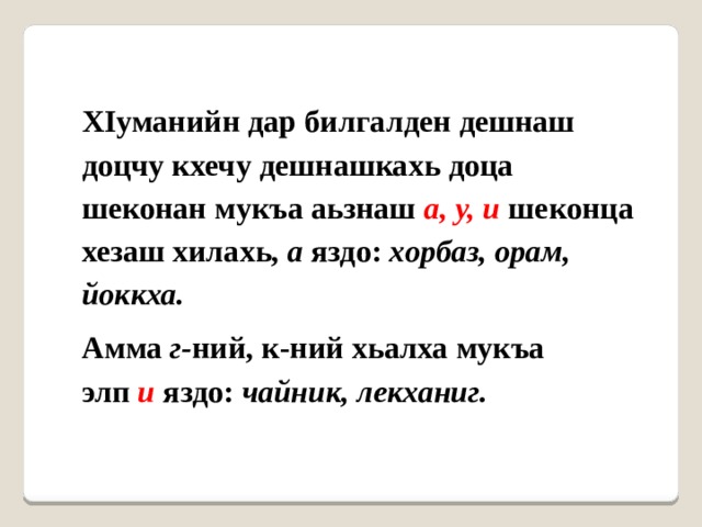 ХIуманийн дар билгалден дешнаш доцчу кхечу дешнашкахь доца шеконан мукъа аьзнаш  а, у, и  шеконца хезаш хилахь,  а  яздо:  хорбаз, орам, йоккха. Амма  г- ний, к-ний хьалха мукъа элп  и   яздо:  чайник, лекханиг. 