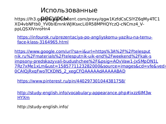 Использованные ресурсы https://lh3.googleusercontent.com/proxy/qgw1KzfdCsCSIYZ6qMy4TC1XD4vbNFtb0_YV0bIEmnkWJIKsxcLi0R58MPHQYczQ-cNCmz4_V-ppLQSXIVnroHn4 https://infourok.ru/prezentaciya-po-angliyskomu-yaziku-na-temu-face-klass-3164965.html https://www.google.com/url?sa=i&url=https%3A%2F%2Ftelesputnik.ru%2Fmaterials%2Ftelesputnik-uik-end%2Fweekend%2Fkak-simpsony-predskazyvali-budushchee%2F&psig=AOvVaw1-JxSMpDN1L7Rz7xMe1xLm&ust=1585771123282000&source=images&cd=vfe&ved=0CAIQjRxqFwoTCKDN5_2_xegCFQAAAAAdAAAAABAD https://www.pinterest.ru/pin/440297301044381758/ http://study-english.info/vocabulary-appearance.php#ixzz6IM3wHYXm  http://study-english.info/ 