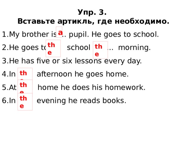 Упр. 3. Вставьте артикль, где необходимо. My brother is ... pupil. He goes to school. He goes to ... school in ... morning. He has five or six lessons every day. In ... afternoon he goes home. At ... home he does his homework. In ... evening he reads books. a the the the the the 