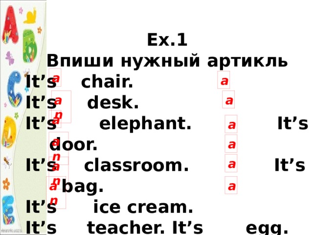 Ex.1 Впиши нужный артикль It’s chair. It’s desk. It’s elephant. It’s door. It’s   classroom. It’s bag. It’s ice cream. It’s teacher. It’s egg. It’s banana. It’s orange. It’s pencil. a a an a a a an a a an a an 