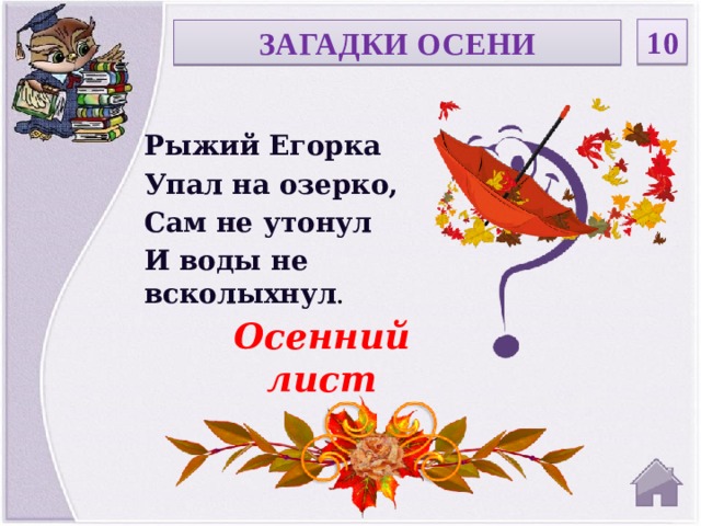 10 ЗАГАДКИ ОСЕНИ Рыжий Егорка Упал на озерко, Сам не утонул И воды не всколыхнул . Осенний лист  
