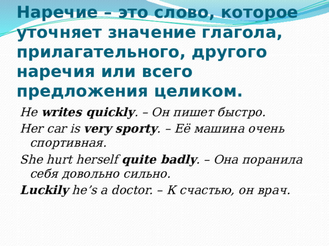 Наречие – это слово, которое уточняет значение глагола, прилагательного, другого наречия или всего предложения целиком. He writes quickly . – Он пишет быстро. Her car is very sporty . – Её машина очень спортивная. She hurt herself quite badly . – Она поранила себя довольно сильно. Luckily he’s a doctor. – К счастью, он врач. 