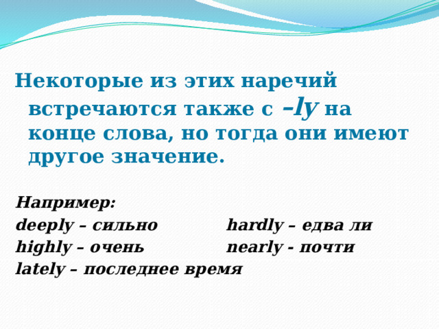 Некоторые из этих наречий встречаются также с –ly на конце слова, но тогда они имеют другое значение.  Например: deeply – сильно     hardly – едва ли highly – очень     nearly - почти lately – последнее время 
