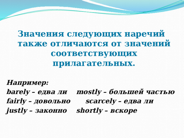 Значения следующих наречий также отличаются от значений соответствующих прилагательных.  Например: barely – едва ли   mostly – большей частью fairly – довольно   scarcely – едва ли justly – законно   shortly – вскоре 
