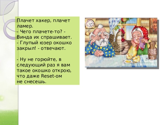 Плачет хакер, плачет ламер.  - Чего плачете-то? - Винда их спрашивает.  - Глупый юзер окошко закрыл! - отвечают.   - Ну не горюйте, в следующий раз я вам такое окошко открою, что даже Reset-ом не снесешь. 