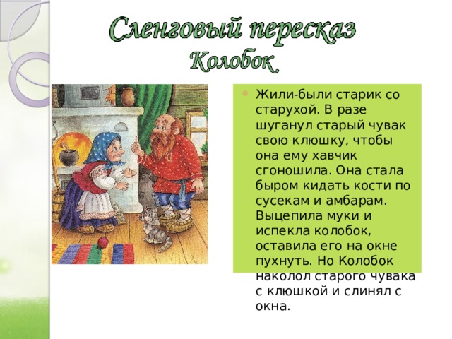 Жили-были старик со старухой. В разе шуганул старый чувак свою клюшку, чтобы она ему хавчик сгоношила. Она стала быром кидать кости по сусекам и амбарам. Выцепила муки и испекла колобок, оставила его на окне пухнуть. Но Колобок наколол старого чувака с клюшкой и слинял с окна. 