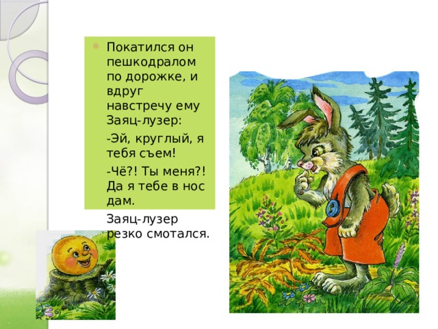 Покатился он пешкодралом по дорожке, и вдруг навстречу ему Заяц-лузер:  -Эй, круглый, я тебя съем!  -Чё?! Ты меня?! Да я тебе в нос дам.  Заяц-лузер резко смотался. 
