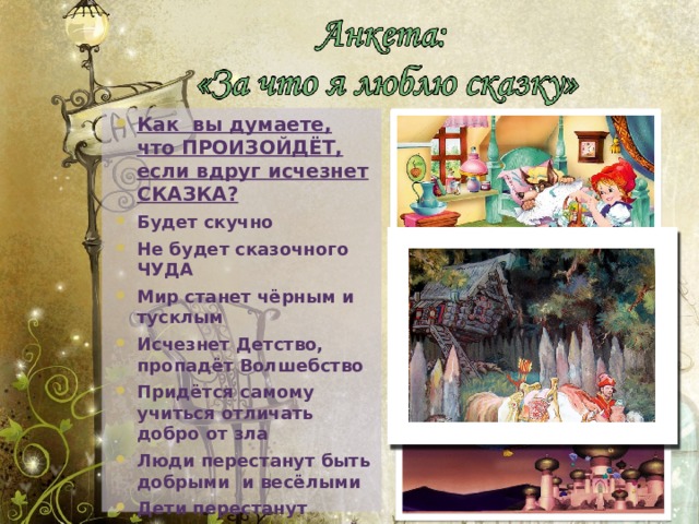 Как вы думаете, что ПРОИЗОЙДЁТ, если вдруг исчезнет СКАЗКА? Будет скучно Не будет сказочного ЧУДА Мир станет чёрным и тусклым Исчезнет Детство, пропадёт Волшебство Придётся самому учиться отличать добро от зла Люди перестанут быть добрыми и весёлыми Дети перестанут слушаться родителей Дети перестанут читать Ничего не пропадёт 