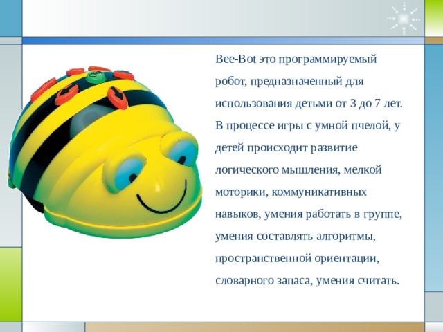 Bee-Bot это программируемый робот, предназначенный для использования детьми от 3 до 7 лет. В процессе игры с умной пчелой, у детей происходит развитие логического мышления, мелкой моторики, коммуникативных навыков, умения работать в группе, умения составлять алгоритмы, пространственной ориентации, словарного запаса, умения считать.         