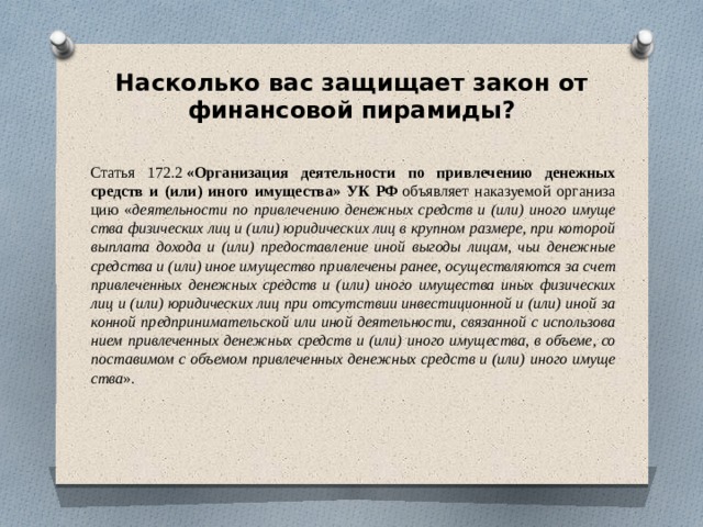 Насколько вас защищает закон от финансовой пирамиды?   Ста­тья 172.2  «Ор­га­ни­за­ция де­я­тель­но­сти по при­вле­че­нию де­неж­ных средств и (или) ино­го иму­ще­ства» УК РФ  объ­яв­ляет на­ка­зу­е­мой ор­га­ни­за­цию « де­я­тель­но­сти по при­вле­че­нию де­неж­ных средств и (или) ино­го иму­ще­ства фи­зи­че­ских лиц и (или) юри­ди­че­ских лиц в круп­ном раз­ме­ре, при ко­то­рой выпла­та до­хо­да и (или) предо­став­ле­ние иной вы­го­ды ли­цам, чьи де­неж­ные сред­ства и (или) иное иму­ще­ство при­вле­че­ны ра­нее, осу­ще­ствляют­ся за счет при­вле­чен­ных де­неж­ных средств и (или) ино­го иму­ще­ства иных фи­зи­че­ских лиц и (или) юри­ди­че­ских лиц при от­сут­ствии ин­ве­сти­ци­он­ной и (или) иной за­кон­ной пред­при­ни­ма­тель­ской или иной де­я­тель­но­сти, свя­зан­ной с ис­поль­зо­ва­ни­ем при­вле­чен­ных де­неж­ных средств и (или) ино­го иму­ще­ства, в объеме, со­по­ста­ви­мом с объемом при­вле­чен­ных де­неж­ных средств и (или) ино­го иму­ще­ства ». 