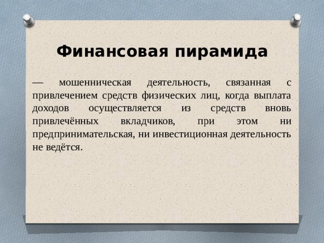 Финансовая пирамида — мошенническая деятельность, связанная с привлечением средств физических лиц, когда выплата доходов осуществляется из средств вновь привлечённых вкладчиков, при этом ни предпринимательская, ни инвестиционная деятельность не ведётся. 